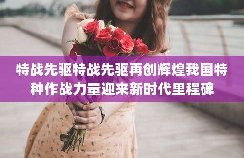 特战先驱特战先驱再创辉煌我国特种作战力量迎来新时代里程碑