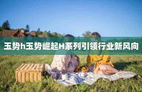 玉势h玉势崛起H系列引领行业新风向