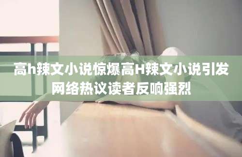 高h辣文小说惊爆高H辣文小说引发网络热议读者反响强烈