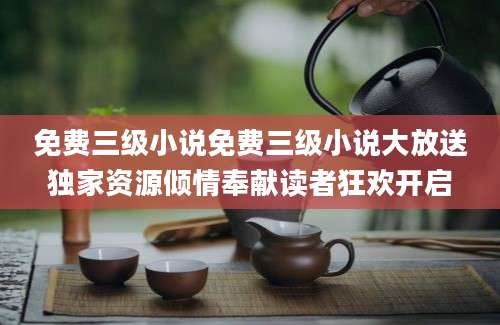 免费三级小说免费三级小说大放送独家资源倾情奉献读者狂欢开启