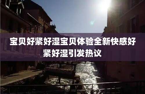 宝贝好紧好湿宝贝体验全新快感好紧好湿引发热议
