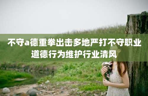 不守a德重拳出击多地严打不守职业道德行为维护行业清风