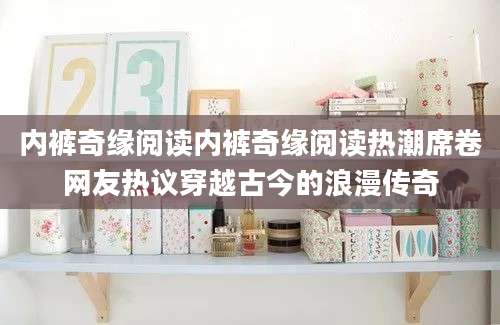 内裤奇缘阅读内裤奇缘阅读热潮席卷网友热议穿越古今的浪漫传奇
