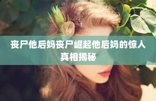 丧尸他后妈丧尸崛起他后妈的惊人真相揭秘