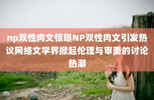 np双性肉文惊曝NP双性肉文引发热议网络文学界掀起伦理与审美的讨论热潮