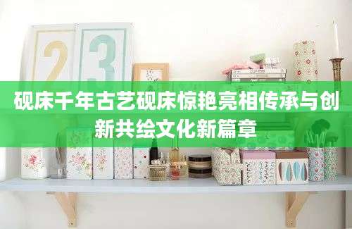 砚床千年古艺砚床惊艳亮相传承与创新共绘文化新篇章
