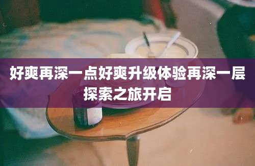 好爽再深一点好爽升级体验再深一层探索之旅开启