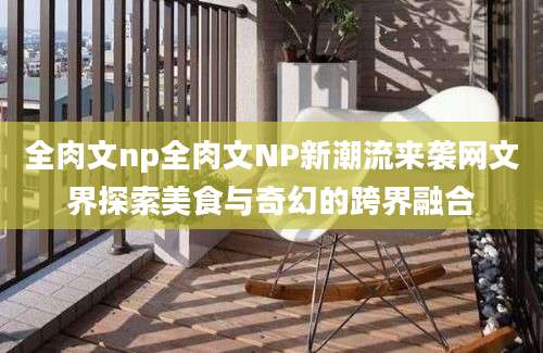 全肉文np全肉文NP新潮流来袭网文界探索美食与奇幻的跨界融合