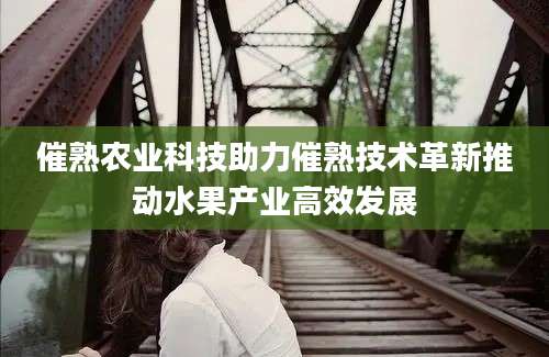 催熟农业科技助力催熟技术革新推动水果产业高效发展