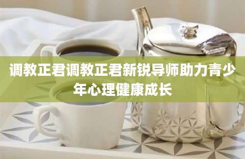 调教正君调教正君新锐导师助力青少年心理健康成长