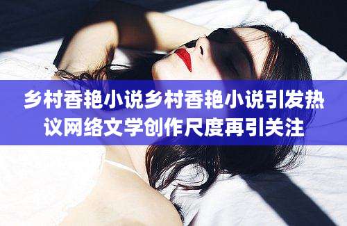 乡村香艳小说乡村香艳小说引发热议网络文学创作尺度再引关注