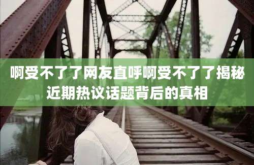 啊受不了了网友直呼啊受不了了揭秘近期热议话题背后的真相