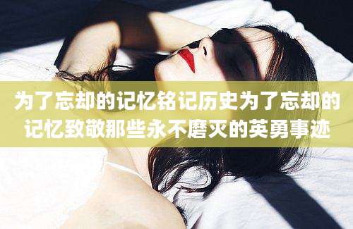 为了忘却的记忆铭记历史为了忘却的记忆致敬那些永不磨灭的英勇事迹