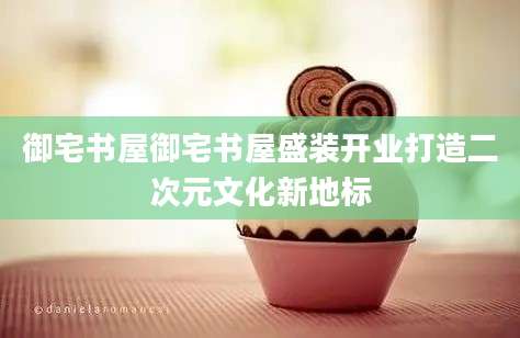 御宅书屋御宅书屋盛装开业打造二次元文化新地标