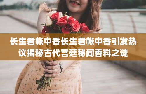 长生君帐中香长生君帐中香引发热议揭秘古代宫廷秘闻香料之谜