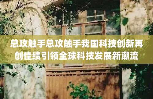 总攻触手总攻触手我国科技创新再创佳绩引领全球科技发展新潮流