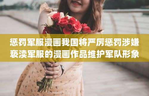 惩罚军服漫画我国将严厉惩罚涉嫌亵渎军服的漫画作品维护军队形象