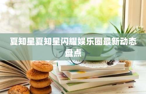 夏知星夏知星闪耀娱乐圈最新动态盘点