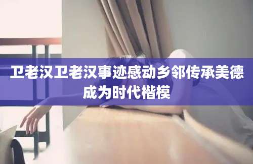 卫老汉卫老汉事迹感动乡邻传承美德成为时代楷模
