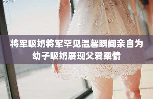 将军吸奶将军罕见温馨瞬间亲自为幼子吸奶展现父爱柔情