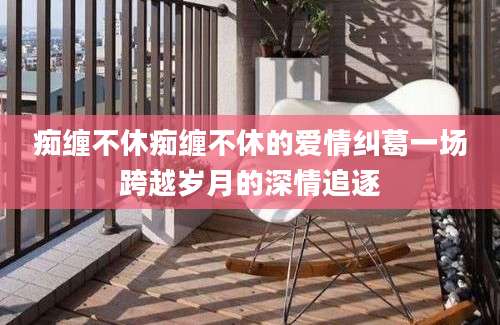 痴缠不休痴缠不休的爱情纠葛一场跨越岁月的深情追逐