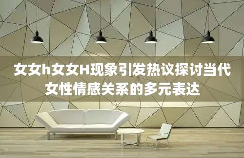 女女h女女H现象引发热议探讨当代女性情感关系的多元表达