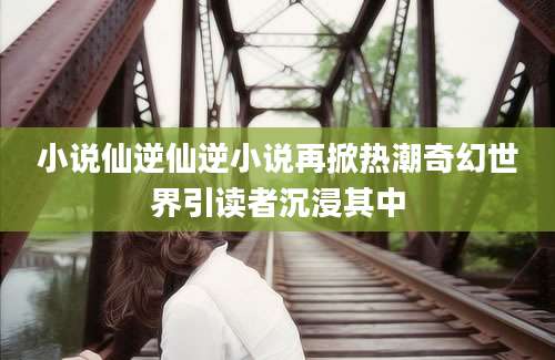 小说仙逆仙逆小说再掀热潮奇幻世界引读者沉浸其中