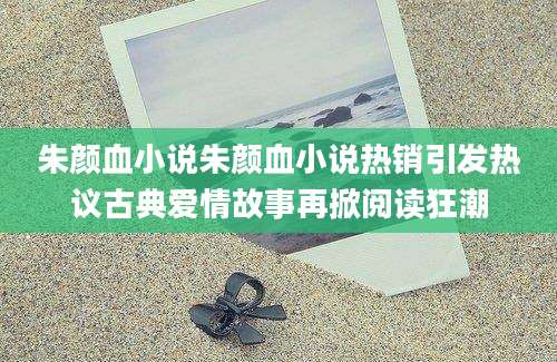 朱颜血小说朱颜血小说热销引发热议古典爱情故事再掀阅读狂潮