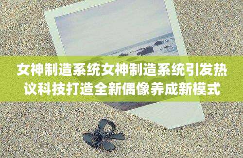 女神制造系统女神制造系统引发热议科技打造全新偶像养成新模式