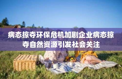 病态掠夺环保危机加剧企业病态掠夺自然资源引发社会关注