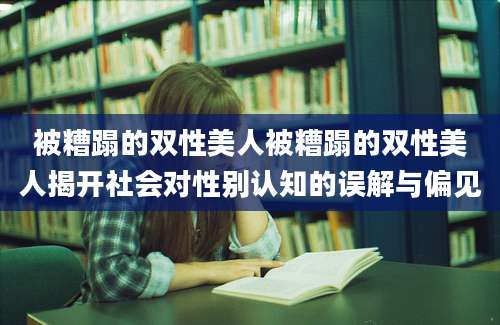 被糟蹋的双性美人被糟蹋的双性美人揭开社会对性别认知的误解与偏见