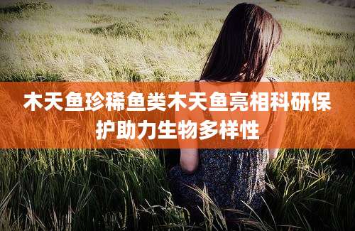 木天鱼珍稀鱼类木天鱼亮相科研保护助力生物多样性