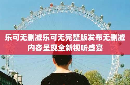 乐可无删减乐可无完整版发布无删减内容呈现全新视听盛宴