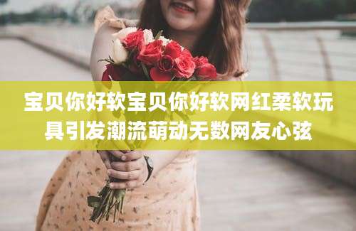 宝贝你好软宝贝你好软网红柔软玩具引发潮流萌动无数网友心弦