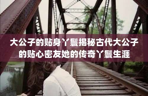 大公子的贴身丫鬟揭秘古代大公子的贴心密友她的传奇丫鬟生涯