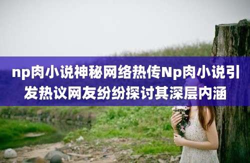 np肉小说神秘网络热传Np肉小说引发热议网友纷纷探讨其深层内涵