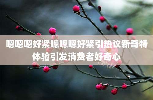 嗯嗯嗯好紧嗯嗯嗯好紧引热议新奇特体验引发消费者好奇心