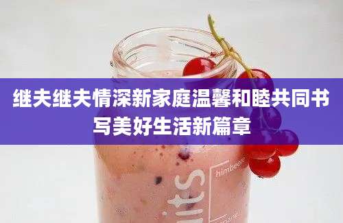继夫继夫情深新家庭温馨和睦共同书写美好生活新篇章