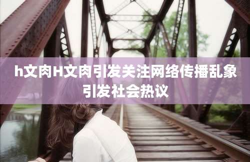 h文肉H文肉引发关注网络传播乱象引发社会热议