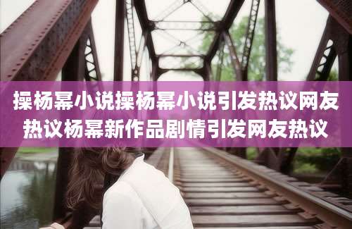 操杨幂小说操杨幂小说引发热议网友热议杨幂新作品剧情引发网友热议