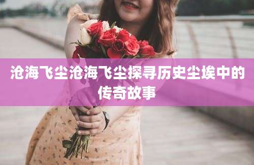 沧海飞尘沧海飞尘探寻历史尘埃中的传奇故事