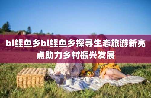 bl鲤鱼乡bl鲤鱼乡探寻生态旅游新亮点助力乡村振兴发展