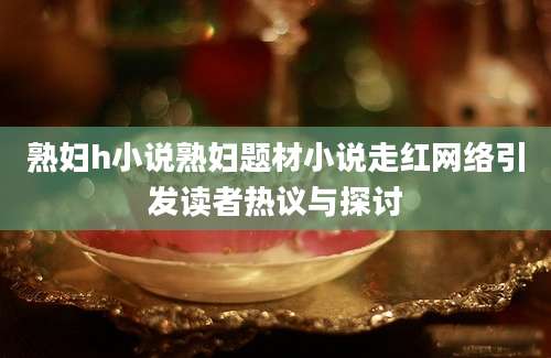 熟妇h小说熟妇题材小说走红网络引发读者热议与探讨