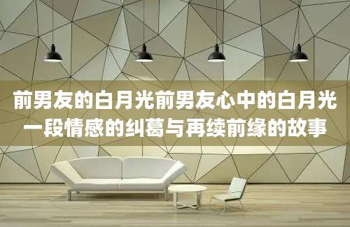 前男友的白月光前男友心中的白月光一段情感的纠葛与再续前缘的故事