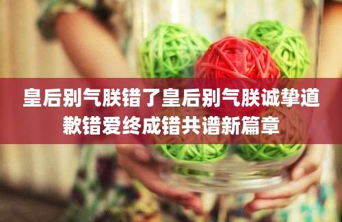 皇后别气朕错了皇后别气朕诚挚道歉错爱终成错共谱新篇章