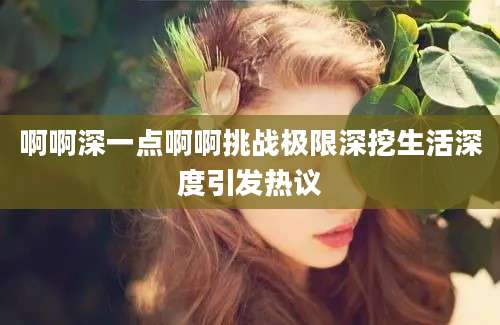 啊啊深一点啊啊挑战极限深挖生活深度引发热议