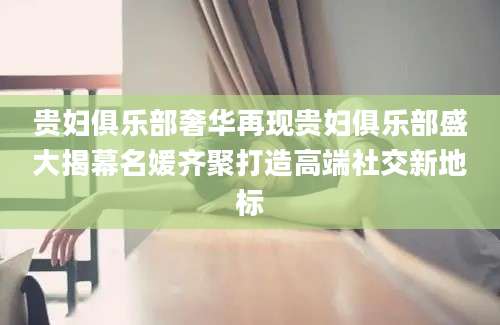 贵妇俱乐部奢华再现贵妇俱乐部盛大揭幕名媛齐聚打造高端社交新地标