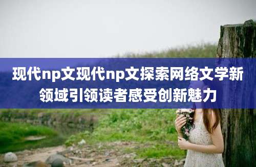 现代np文现代np文探索网络文学新领域引领读者感受创新魅力