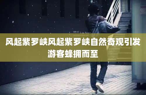 风起紫罗峡风起紫罗峡自然奇观引发游客蜂拥而至