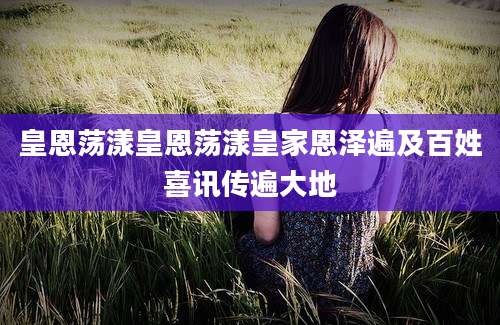 皇恩荡漾皇恩荡漾皇家恩泽遍及百姓喜讯传遍大地